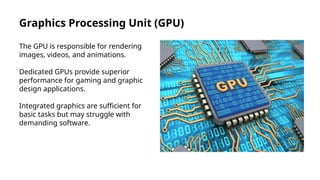 Graphics Processing Unit (GPU)
The GPU is responsible for rendering
images, videos, and animations.
Dedicated GPUs provide superior
performance for gaming and graphic
design applications.
Integrated graphics are sufficient for
basic tasks but may struggle with
demanding software.
 