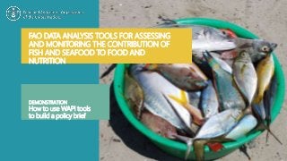 FAO DATA ANALYSIS TOOLS FOR ASSESSING
AND MONITORING THE CONTRIBUTION OF
FISH AND SEAFOOD TO FOOD AND
NUTRITION
DEMONSTRATION
How to use WAPI tools
to build a policy brief
 