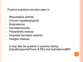 o Positive reactions are also seen in
1. Rheumatoid arthritis
2. Chronic hepatitis(lupoid)
3. Scleroderma
4. Dermatomyositis
5. Polyarteritis nodosa
6. Acquired hemolytic anemia
7. Hodgkin disease
o It may also be positive in persons taking
phenylbutazone(Fever & RE) and hydralazine(BP)
 