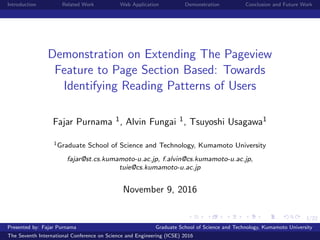 1/22
Introduction Related Work Web Application Demonstration Conclusion and Future Work
Demonstration on Extending The Pageview
Feature to Page Section Based: Towards
Identifying Reading Patterns of Users
Fajar Purnama 1, Alvin Fungai 1, Tsuyoshi Usagawa1
1Graduate School of Science and Technology, Kumamoto University
fajar@st.cs.kumamoto-u.ac.jp, f.alvin@cs.kumamoto-u.ac.jp,
tuie@cs.kumamoto-u.ac.jp
November 9, 2016
Presented by: Fajar Purnama Graduate School of Science and Technology, Kumamoto University
The Seventh International Conference on Science and Engineering (ICSE) 2016
 