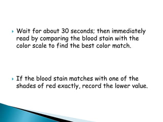 Wait for about 30 seconds; then immediately
read by comparing the blood stain with the
color scale to find the best color match.
 If the blood stain matches with one of the
shades of red exactly, record the lower value.
 