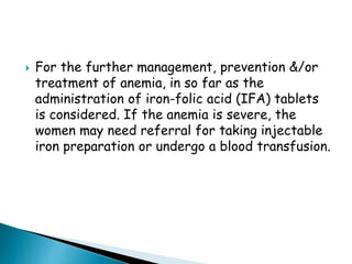  For the further management, prevention &/or
treatment of anemia, in so far as the
administration of iron-folic acid (IFA) tablets
is considered. If the anemia is severe, the
women may need referral for taking injectable
iron preparation or undergo a blood transfusion.
 