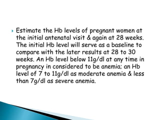  Estimate the Hb levels of pregnant women at
the initial antenatal visit & again at 28 weeks.
The initial Hb level will serve as a baseline to
compare with the later results at 28 to 30
weeks. An Hb level below 11g/dl at any time in
pregnancy in considered to be anemia; an Hb
level of 7 to 11g/dl as moderate anemia & less
than 7g/dl as severe anemia.
 