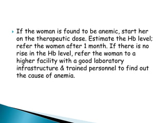  If the woman is found to be anemic, start her
on the therapeutic dose. Estimate the Hb level;
refer the women after 1 month. If there is no
rise in the Hb level, refer the woman to a
higher facility with a good laboratory
infrastructure & trained personnel to find out
the cause of anemia.
 