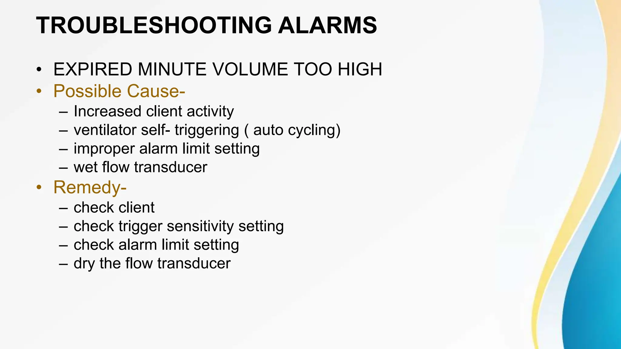 TROUBLESHOOTING ALARMS
• EXPIRED MINUTE VOLUME TOO HIGH
• Possible Cause-
– Increased client activity
– ventilator self- triggering ( auto cycling)
– improper alarm limit setting
– wet flow transducer
• Remedy-
– check client
– check trigger sensitivity setting
– check alarm limit setting
– dry the flow transducer
 