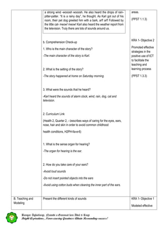 a strong wind -wooosh wooosh. He also heard the drops of rain-
pitter-patter. “It is a rainy day”, he thought. As Karl got out of his
room, their pet dog greeted him with a bark, arf! arf! Followed by
the little cat- meow! meow! Karl also heard the weather report from
the television. Truly there are lots of sounds around us.
b. Comprehension Check-up
1. Who is the main character of the story?
-The main character of the story is Karl.
2. What is the setting of the story?
-The story happened at home on Saturday morning.
3. What were the sounds that he heard?
-Karl heard the sounds of alarm clock, wind, rain, dog, cat and
television.
2. Curriculum Link
(Health 2, Quarter 2, - Describes ways of caring for the eyes, ears,
nose, hair and skin in order to avoid common childhood
health conditions, H2PH-IIa-e-6)
1. What is the sense organ for hearing?
-The organ for hearing is the ear.
2. How do you take care of your ears?
-Avoid loud sounds
-Do not insert pointed objects into the ears
-Avoid using cotton buds when cleaning the inner part of the ears.
areas.
(PPST 1.1.3)
KRA 1- Objective 2
Promoted effective
strategies in the
positive use of ICT
to facilitate the
teaching and
learning process
(PPST 1.3.3)
B. Teaching and
Modeling
Present the different kinds of sounds KRA 1- Objective 1
Modeled effective
Bangar Agballaigi, Nasudi a Gannuat ken Adal ti Rugi
Bright Aspirations, Never-ceasing Greatness Attain Resounding-success!
 