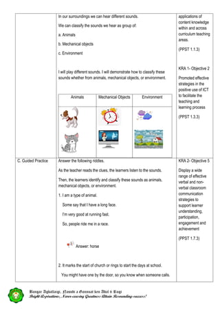 In our surroundings we can hear different sounds.
We can classify the sounds we hear as group of:
a. Animals
b. Mechanical objects
c. Environment
I will play different sounds. I will demonstrate how to classify these
sounds whether from animals, mechanical objects, or environment.
Animals Mechanical Objects Environment
applications of
content knowledge
within and across
curriculum teaching
areas.
(PPST 1.1.3)
KRA 1- Objective 2
Promoted effective
strategies in the
positive use of ICT
to facilitate the
teaching and
learning process
(PPST 1.3.3)
C. Guided Practice Answer the following riddles.
As the teacher reads the clues, the learners listen to the sounds.
Then, the learners identify and classify these sounds as animals,
mechanical objects, or environment.
1. I am a type of animal.
Some say that I have a long face.
I’m very good at running fast.
So, people ride me in a race.
Answer: horse
2. It marks the start of church or rings to start the days at school.
You might have one by the door, so you know when someone calls.
KRA 2- Objective 5
Display a wide
range of effective
verbal and non-
verbal classroom
communication
strategies to
support learner
understanding,
participation,
engagement and
achievement
(PPST 1.7.3)
Bangar Agballaigi, Nasudi a Gannuat ken Adal ti Rugi
Bright Aspirations, Never-ceasing Greatness Attain Resounding-success!
 