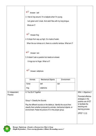 Answer: bell
3. I like to hop around. I'm a tadpole when I'm young.
I am green and I croak. And catch flies with my long tongue.
What am I?
Answer frog
4. It drops from way up high. It is made of water.
When the sun shines on it, there is a colorful rainbow. What am I?
Answer: rain
5. It doesn’t ask a question but needs an answer.
It rings but no finger. What is it?
Answer: cellphone
Animals Mechanical Objects Environment
horse
frog
bell
cellphone
rain
D. Independent
Practice
A. You Do It Together
Group 1- Classify the Sounds
Play the different sounds on the tablet pc. Identify the sound then
classify them whether produced by animals, mechanical objects, or
environment. Paste the picture of it in the proper group.
KRA 1- Objective 2
Promoted effective
strategies in the
positive use of ICT
to facilitate the
teaching and
learning process
(PPST 1.3.3)
Bangar Agballaigi, Nasudi a Gannuat ken Adal ti Rugi
Bright Aspirations, Never-ceasing Greatness Attain Resounding-success!
 