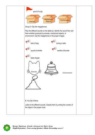 grunt of a pig
Group 3- Clip the megaphones.
Play the different sounds on the tablet pc. Identify the sound then sort
them whether produced by animals, mechanical objects, or
environment. Clip the megaphones in the proper images.
bark of dog tuning a radio
sound of whistle ramble of thunder
bleat of goat
B. You Do It Alone
Listen to the different sounds. Classify them by writing the number of
the object in the proper circle.
Bangar Agballaigi, Nasudi a Gannuat ken Adal ti Rugi
Bright Aspirations, Never-ceasing Greatness Attain Resounding-success!
Environment
Mechanical
Objects
2
1
3 4
5
Environment
Mechanical
Objects
Animals
Animals
 