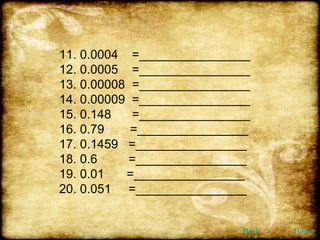 11. 0.0004  =________________ 12. 0.0005  =________________ 13. 0.00008  =________________ 14. 0.00009  =________________ 15. 0.148  =________________ 16. 0.79   =________________ 17. 0.1459  =________________ 18. 0.6  =________________ 19. 0.01  =________________ 20. 0.051  =________________ Back Home 