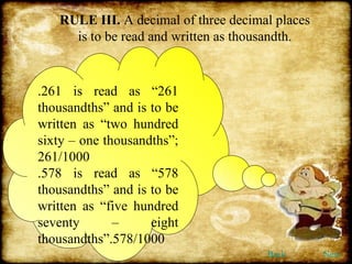RULE III.  A decimal of three decimal places is to be read and written as thousandth. .261 is read as “261 thousandths” and is to be written as “two hundred sixty – one thousandths”; 261/1000 .578 is read as “578 thousandths” and is to be written as “five hundred seventy – eight thousandths”.578/1000 Back Next 