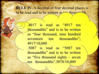 RULE IV.  A decimal of four decimal places is to be read and to be written as ten thousandth.  .4917 is read as “4917 ten thousandths” and is to be written as “four thousand, nine hundred seventeen ten thousandths”; 4917/10,000 .5087 is read as “5087 ten thousandths” and is to be written as “five thousand eighty - seven ten  thousandths”.5078/10,000 Back Next 