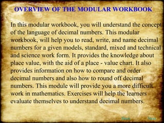 OVERVIEW OF THE MODULAR WORKBOOK In this modular workbook, you will understand the concept of the language of decimal numbers. This modular workbook, will help you to read, write, and name decimal numbers for a given models, standard, mixed and technical and science work form. It provides the knowledge about place value, with the aid of a place - value chart. It also provides information on how to compare and order decimal numbers and also how to round off decimal numbers. This module will provide you a more difficult work in mathematics. Exercises will help the learners evaluate themselves to understand decimal numbers.  Back Next 