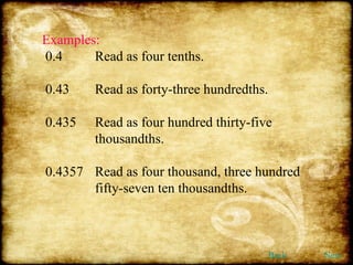 Examples: 0.4 Read as four tenths. 0.43 Read as forty-three hundredths. 0.435 Read as four hundred thirty-five  thousandths. 0.4357  Read as four thousand, three hundred  fifty-seven ten thousandths. Back Next 