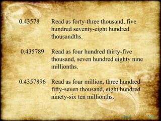 0.43578  Read as forty-three thousand, five  hundred seventy-eight hundred  thousandths. 0.435789  Read as four hundred thirty-five  thousand, seven hundred eighty nine  millionths. 0.4357896 Read as four million, three hundred  fifty-seven thousand, eight hundred  ninety-six ten millionths. Back Next 