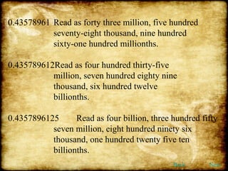 0.43578961 Read as forty three million, five hundred  seventy-eight thousand, nine hundred  sixty-one hundred millionths. 0.435789612Read as four hundred thirty-five  million, seven hundred eighty nine  thousand, six hundred twelve  billionths. 0.4357896125 Read as four billion, three hundred fifty  seven million, eight hundred ninety six  thousand, one hundred twenty five ten  billionths. Back Next 