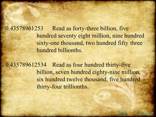 0.43578961253 Read as forty-three billion, five  hundred seventy eight million, nine hundred  sixty-one thousand, two hundred fifty  three  hundred billionths. 0.435789612534 Read as four hundred thirty-five  billion, seven hundred eighty-nine million,  six hundred twelve thousand, five hundred  thirty-four trillionths. Back Exercises 