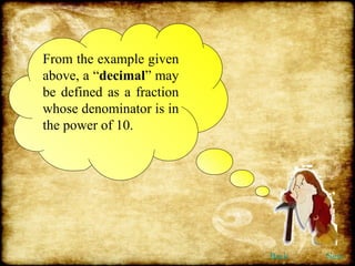 From the example given above, a “ decimal ” may be defined as a fraction whose denominator is in the power of 10. Back Next 