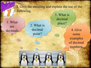 I. Give the meaning and explain the use of the following. 1. What are decimals? 2. What is decimal point? 3. What is decimal place? 4. Give some examples of decimal numbers. Back Next 1 Worksheet 