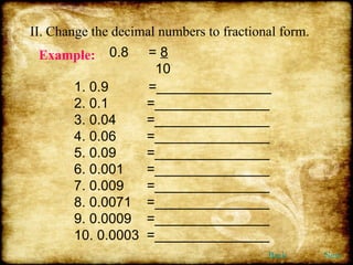 II. Change the decimal numbers to fractional form. Example:   0.8  =  8 10 1. 0.9   =_______________ 2. 0.1  =_______________ 3. 0.04  =_______________ 4. 0.06  =_______________ 5. 0.09  =_______________ 6. 0.001  =_______________ 7. 0.009  =_______________ 8. 0.0071  =_______________ 9. 0.0009  =_______________ 10. 0.0003  =_______________ Back Next 