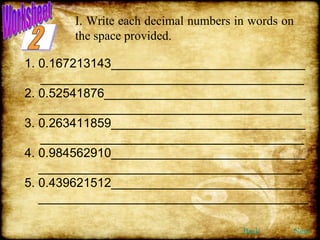I. Write each decimal numbers in words on  the space provided. 1. 0.167213143____________________________ ______________________________________ 2. 0.52541876_____________________________ ______________________________________ 3. 0.263411859____________________________ ______________________________________ 4. 0.984562910____________________________ ______________________________________ 5. 0.439621512____________________________ _______________________________________ Back Next 2 Worksheet 