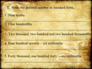 II. Write the decimal number in standard form. 1. Nine tenths ______________________________________________ 2. Four hundredths ______________________________________________  3. Two thousand, two hundred and two hundred thousandths ____________________________________________ 4. Four hundred seventy – six millionths ________________________________________________ 5. Forty thousand, one hundred forty – one millionths ________________________________________________ Back Home 