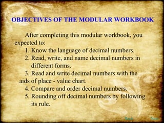 OBJECTIVES OF THE MODULAR WORKBOOK After completing this modular workbook, you expected to: 1. Know the language of decimal numbers. 2. Read, write, and name decimal numbers in    different forms. 3. Read and write decimal numbers with the    aids of place - value chart. 4. Compare and order decimal numbers. 5. Rounding off decimal numbers by following    its rule. Back Next 