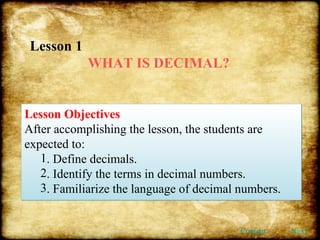 Lesson 1  WHAT IS DECIMAL? Lesson Objectives After accomplishing the lesson, the students are expected to:  . Define decimals. . Identify the terms in decimal numbers. . Familiarize the language of decimal numbers. Content Next 