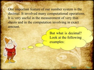 One important feature of our number system is the decimal. It involved many computational operations. It is very useful in the measurement of very thin sheets and in the computation involving in exact amount. But what is decimal? Look at the following examples: Back Next 