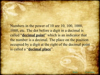 Numbers in the power of 10 are 10, 100, 1000, 1000, etc. The dot before a digit in a decimal is called “ decimal point ” which is an indicator that the number is a decimal. The place on the position occupied by a digit at the right of the decimal point is called a “ decimal place ”. Back Exercises 