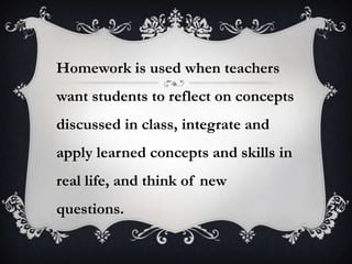 Homework is used when teachers
want students to reflect on concepts
discussed in class, integrate and
apply learned concepts and skills in
real life, and think of new
questions.
 
