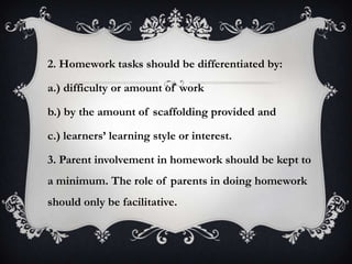2. Homework tasks should be differentiated by:
a.) difficulty or amount of work
b.) by the amount of scaffolding provided and
c.) learners’ learning style or interest.
3. Parent involvement in homework should be kept to
a minimum. The role of parents in doing homework
should only be facilitative.
 