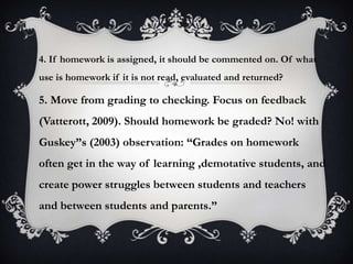 4. If homework is assigned, it should be commented on. Of what
use is homework if it is not read, evaluated and returned?
5. Move from grading to checking. Focus on feedback
(Vatterott, 2009). Should homework be graded? No! with
Guskey”s (2003) observation: “Grades on homework
often get in the way of learning ,demotative students, and
create power struggles between students and teachers
and between students and parents.”
 