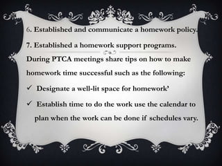 6. Established and communicate a homework policy.
7. Established a homework support programs.
During PTCA meetings share tips on how to make
homework time successful such as the following:
 Designate a well-lit space for homework’
 Establish time to do the work use the calendar to
plan when the work can be done if schedules vary.
 