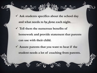  Ask students specifics about the school day
and what needs to be done each night.
 Tell them the numerous benefits of
homework and provide statement that parents
can use with their child.
 Assure parents that you want to hear if the
student needs a lot of coaching from parents.
 
