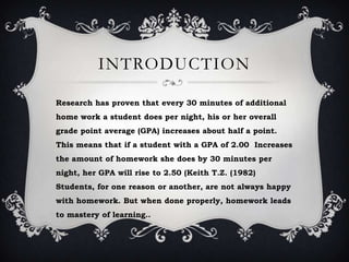 INTRODUCTION
Research has proven that every 30 minutes of additional
home work a student does per night, his or her overall
grade point average (GPA) increases about half a point.
This means that if a student with a GPA of 2.00 Increases
the amount of homework she does by 30 minutes per
night, her GPA will rise to 2.50 (Keith T.Z. (1982)
Students, for one reason or another, are not always happy
with homework. But when done properly, homework leads
to mastery of learning..
 