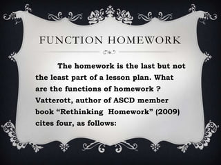 FUNCTION HOMEWORK
The homework is the last but not
the least part of a lesson plan. What
are the functions of homework ?
Vatterott, author of ASCD member
book “Rethinking Homework” (2009)
cites four, as follows:
 