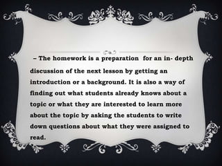 – The homework is a preparation for an in- depth
discussion of the next lesson by getting an
introduction or a background. It is also a way of
finding out what students already knows about a
topic or what they are interested to learn more
about the topic by asking the students to write
down questions about what they were assigned to
read.
 