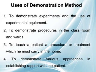 Uses of Demonstration Method
1. To demonstrate experiments and the use of
experimental equipment.
2. To demonstrate procedures in the class room
and wards.
3. To teach a patient a procedure or treatment
which he must carry in the home.
4. To demonstrate various approaches in
establishing rapport with the patient.
 