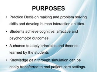 PURPOSES
• Practice Decision making and problem solving
skills and develop human interaction abilities.
• Students achieve cognitive, affective and
psychomotor outcomes.
• A chance to apply principles and theories
learned by the students
• Knowledge gain through simulation can be
easily transferred to real patient care settings.
 