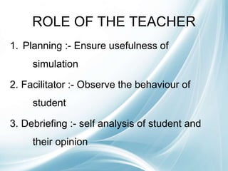 ROLE OF THE TEACHER
1. Planning :- Ensure usefulness of
simulation
2. Facilitator :- Observe the behaviour of
student
3. Debriefing :- self analysis of student and
their opinion
 