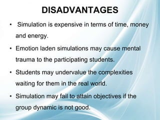 DISADVANTAGES
• Simulation is expensive in terms of time, money
and energy.
• Emotion laden simulations may cause mental
trauma to the participating students.
• Students may undervalue the complexities
waiting for them in the real world.
• Simulation may fail to attain objectives if the
group dynamic is not good.
 