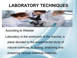 LABORATORY TECHNIQUES
According to Webster
Laboratory is the workroom of the chemist, a
place devoted to the experimental study of
natural sciences, to testing, analysing and
preparing various chemical materials.
 