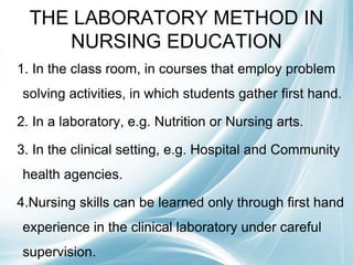 THE LABORATORY METHOD IN
NURSING EDUCATION
1. In the class room, in courses that employ problem
solving activities, in which students gather first hand.
2. In a laboratory, e.g. Nutrition or Nursing arts.
3. In the clinical setting, e.g. Hospital and Community
health agencies.
4.Nursing skills can be learned only through first hand
experience in the clinical laboratory under careful
supervision.
 