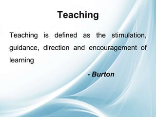 Teaching
Teaching is defined as the stimulation,
guidance, direction and encouragement of
learning
- Burton
 