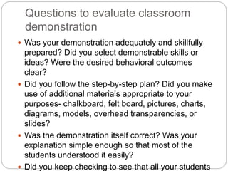 Questions to evaluate classroom
demonstration
 Was your demonstration adequately and skillfully
prepared? Did you select demonstrable skills or
ideas? Were the desired behavioral outcomes
clear?
 Did you follow the step-by-step plan? Did you make
use of additional materials appropriate to your
purposes- chalkboard, felt board, pictures, charts,
diagrams, models, overhead transparencies, or
slides?
 Was the demonstration itself correct? Was your
explanation simple enough so that most of the
students understood it easily?
 Did you keep checking to see that all your students
 
