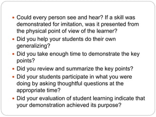  Could every person see and hear? If a skill was
demonstrated for imitation, was it presented from
the physical point of view of the learner?
 Did you help your students do their own
generalizing?
 Did you take enough time to demonstrate the key
points?
 Did you review and summarize the key points?
 Did your students participate in what you were
doing by asking thoughtful questions at the
appropriate time?
 Did your evaluation of student learning indicate that
your demonstration achieved its purpose?
 
