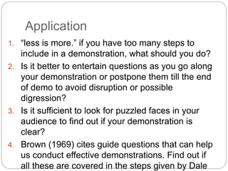 Application
1. “less is more.” if you have too many steps to
include in a demonstration, what should you do?
2. Is it better to entertain questions as you go along
your demonstration or postpone them till the end
of demo to avoid disruption or possible
digression?
3. Is it sufficient to look for puzzled faces in your
audience to find out if your demonstration is
clear?
4. Brown (1969) cites guide questions that can help
us conduct effective demonstrations. Find out if
all these are covered in the steps given by Dale
 