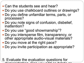  Can the students see and hear?
 Do you use chalkboard outlines or drawings?
 Do you define unfamiliar terms, parts, or
processes?
 Do you note signs of confusion, disbelief,
inattention?
 Do you use “good showmanship”?
 Do you intersperse film, transparency, or
other appropriate audio-visual materials?
 Do you move at the right pace?
 Do you invite participation as appropriate?
5. Evaluate the evaluation questions for
 