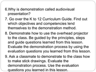 6.Why is demonstration called audiovisual
presentation?
7. Go over the K to 12 Curriculum Guide. Find out
which objectives and competencies lend
themselves to the demonstration method.
8. Demonstrate how to use the overhead projector
to the class. Be guided by the principles, steps
and guide questions learned from this lesson.
Evaluate the demonstration process by using the
evaluation questions you learned from this lesson.
9. Ask a classmate to demonstrate to the class how
to make stick drawings. Evaluate the
demonstration process. Use the evaluation
questions you learned in this lesson.
 